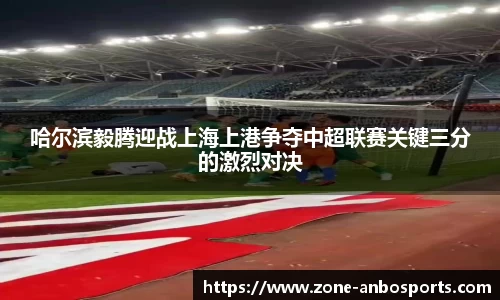 哈尔滨毅腾迎战上海上港争夺中超联赛关键三分的激烈对决